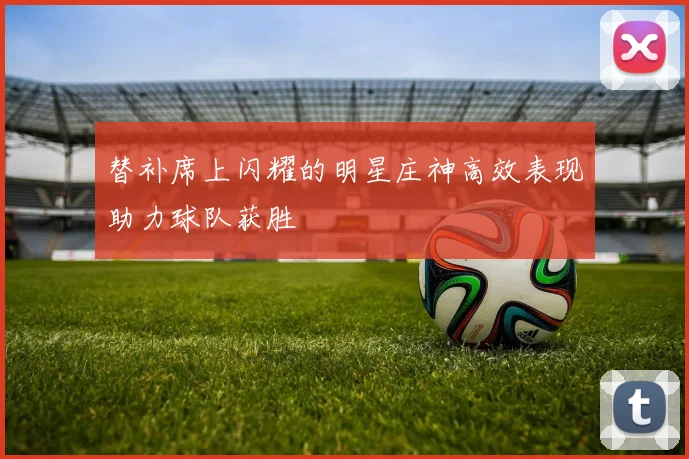 替补席上闪耀的明星庄神高效表现助力球队获胜