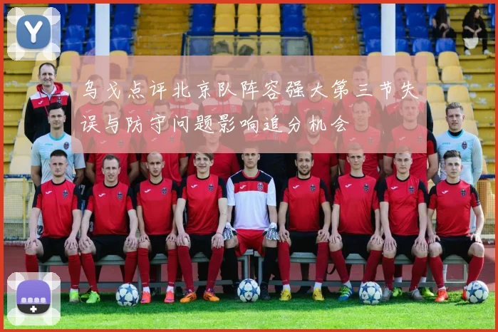乌戈点评北京队阵容强大第三节失误与防守问题影响追分机会