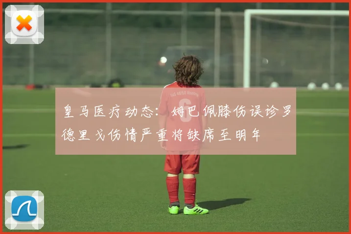 皇马医疗动态：姆巴佩膝伤误诊罗德里戈伤情严重将缺席至明年