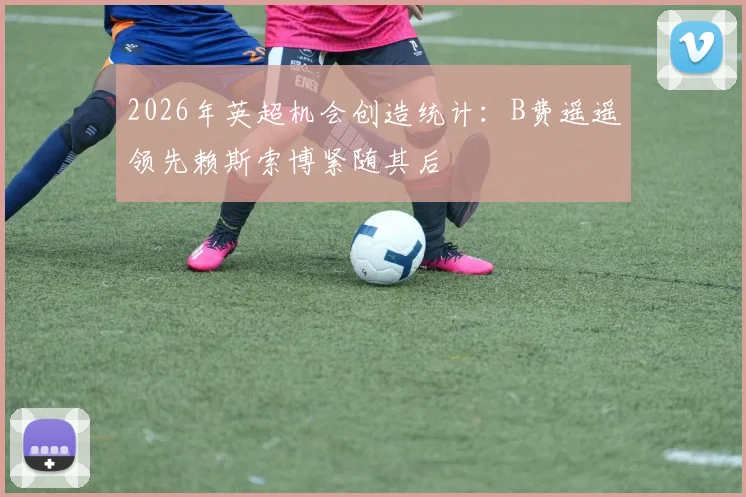 2026年英超机会创造统计：B费遥遥领先赖斯索博紧随其后