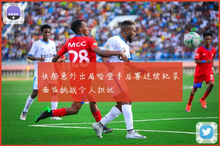 快船意外出局哈登季后赛连续纪录面临挑战令人担忧