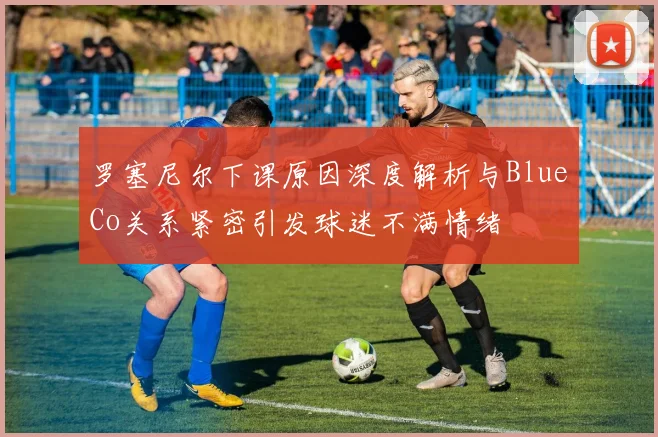 罗塞尼尔下课原因深度解析与BlueCo关系紧密引发球迷不满情绪