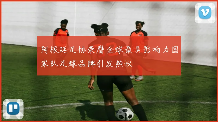 阿根廷足协荣膺全球最具影响力国家队足球品牌引发热议