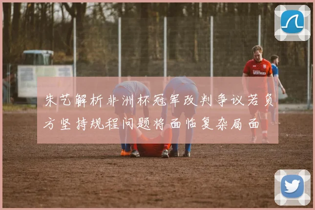 朱艺解析非洲杯冠军改判争议若负方坚持规程问题将面临复杂局面