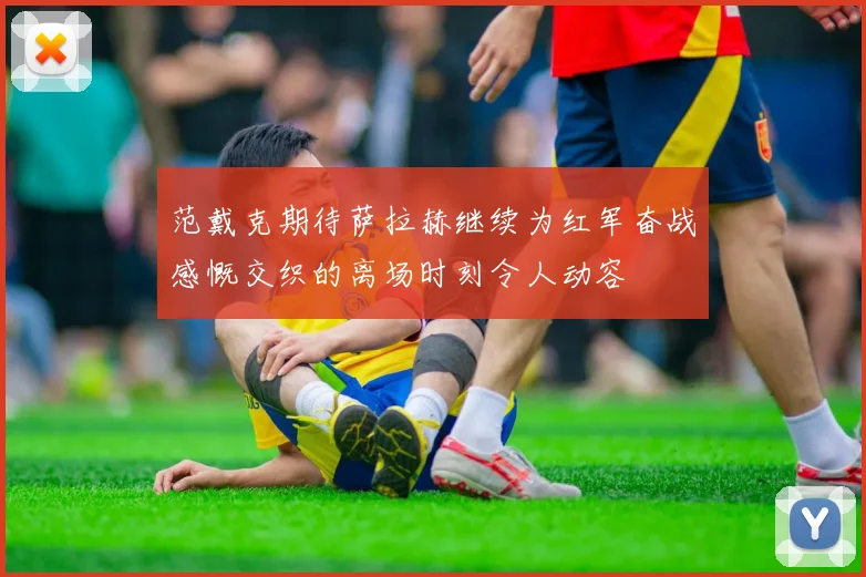 范戴克期待萨拉赫继续为红军奋战感慨交织的离场时刻令人动容