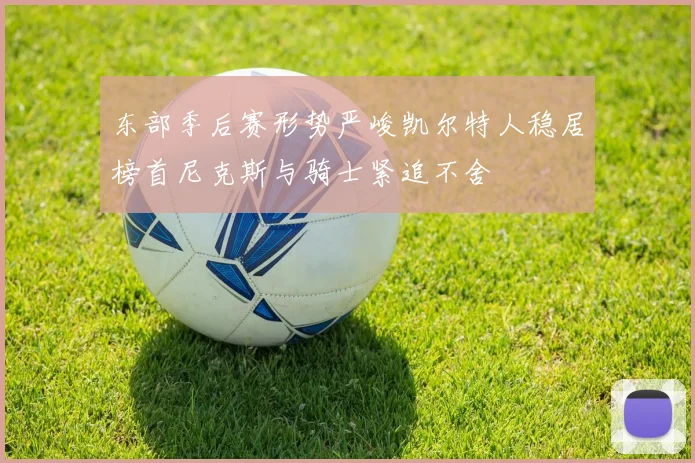 东部季后赛形势严峻凯尔特人稳居榜首尼克斯与骑士紧追不舍