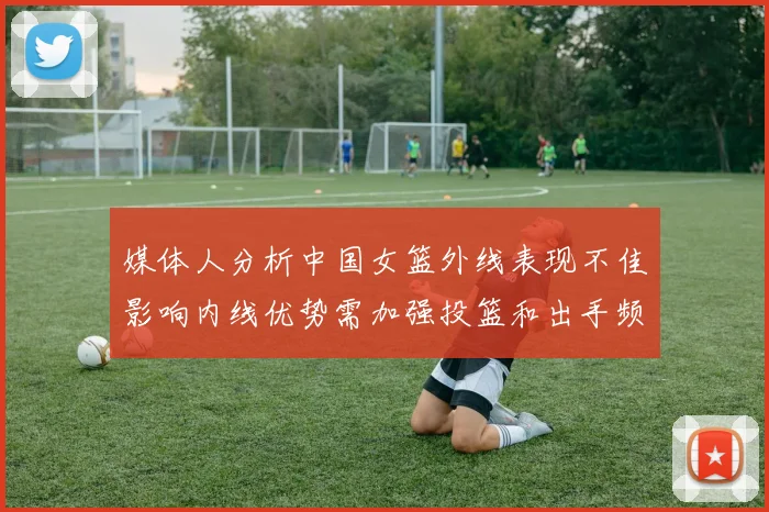 媒体人分析中国女篮外线表现不佳影响内线优势需加强投篮和出手频率