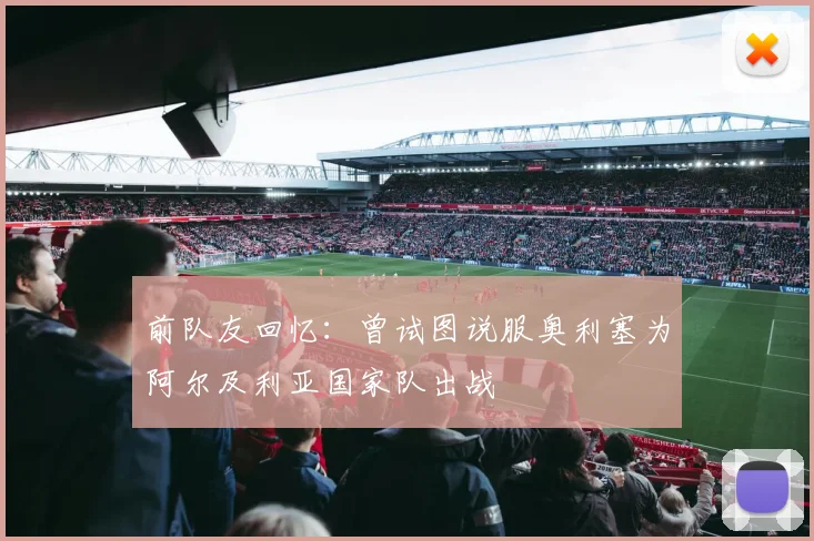 前队友回忆：曾试图说服奥利塞为阿尔及利亚国家队出战