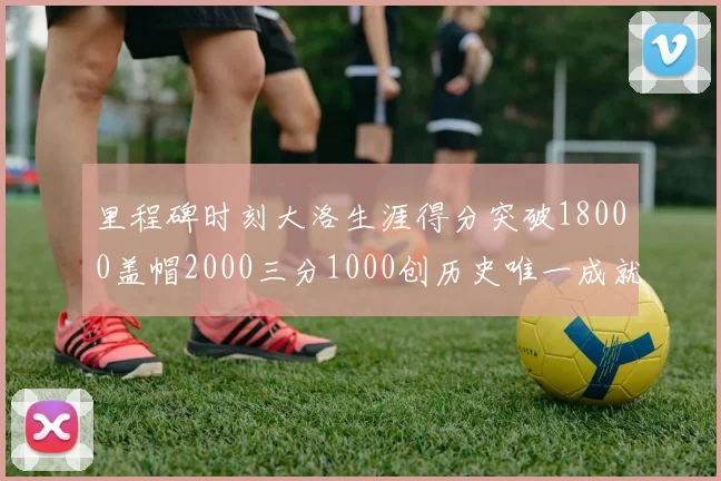 里程碑时刻大洛生涯得分突破18000盖帽2000三分1000创历史唯一成就
