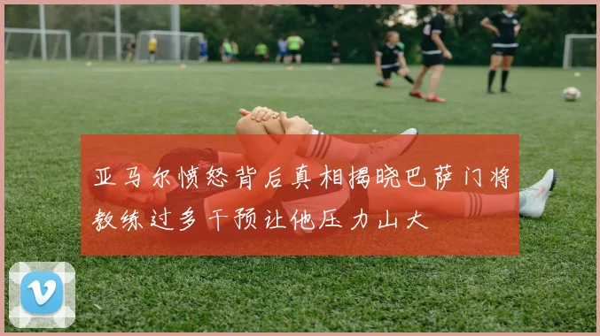 亚马尔愤怒背后真相揭晓巴萨门将教练过多干预让他压力山大