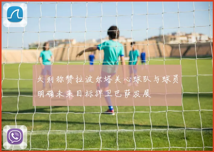 久利称赞拉波尔塔关心球队与球员明确未来目标捍卫巴萨发展