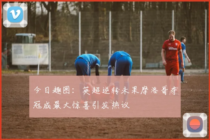 今日趣图：英超逆转未果摩洛哥夺冠成最大惊喜引发热议