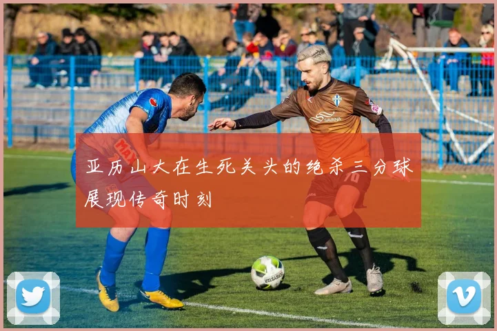 亚历山大在生死关头的绝杀三分球展现传奇时刻