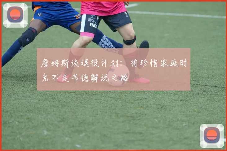 詹姆斯谈退役计划：将珍惜家庭时光不走韦德解说之路