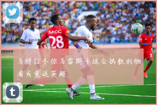马特拉齐称马雷斯卡适合执教利物浦或重返英超