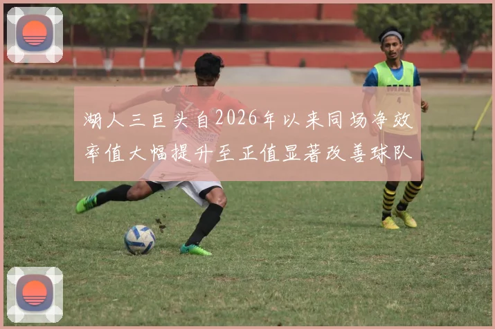 湖人三巨头自2026年以来同场净效率值大幅提升至正值显著改善球队表现