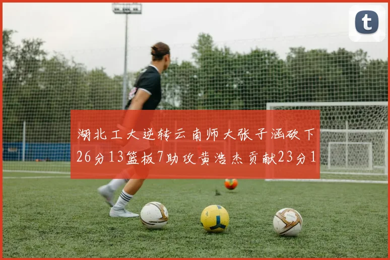 湖北工大逆转云南师大张子涵砍下26分13篮板7助攻黄浩杰贡献23分10篮板
