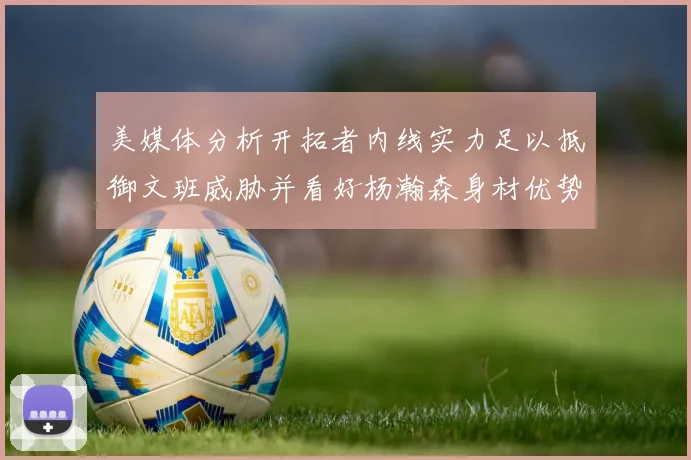 美媒体分析开拓者内线实力足以抵御文班威胁并看好杨瀚森身材优势